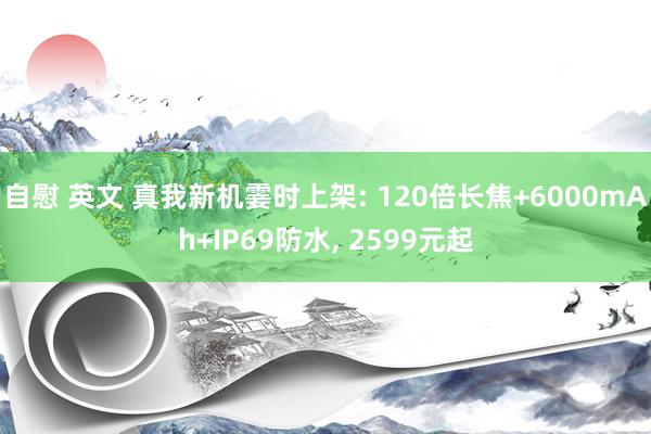 自慰 英文 真我新机霎时上架: 120倍长焦+6000mAh+IP69防水， 2599元起