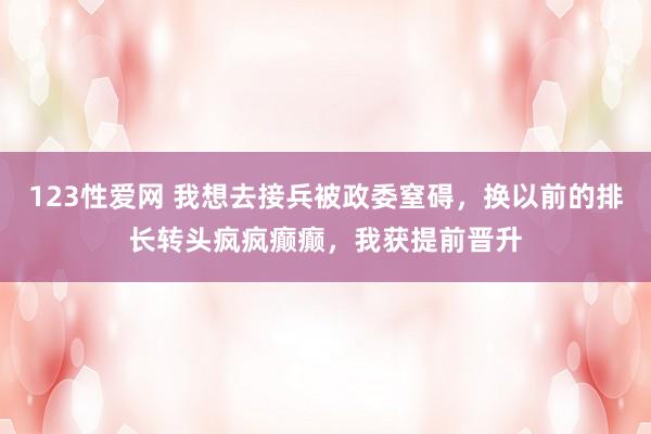 123性爱网 我想去接兵被政委窒碍，换以前的排长转头疯疯癫癫，我获提前晋升