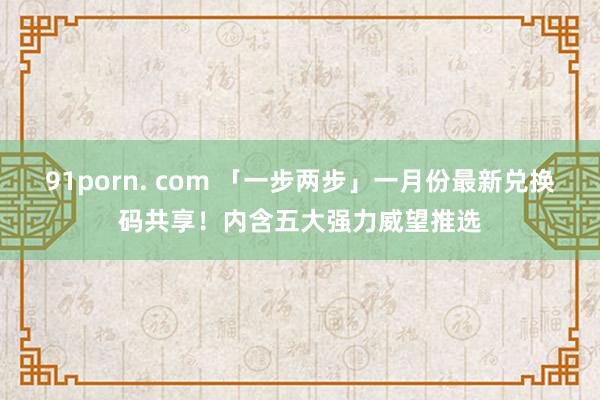 91porn. com 「一步两步」一月份最新兑换码共享！内含五大强力威望推选