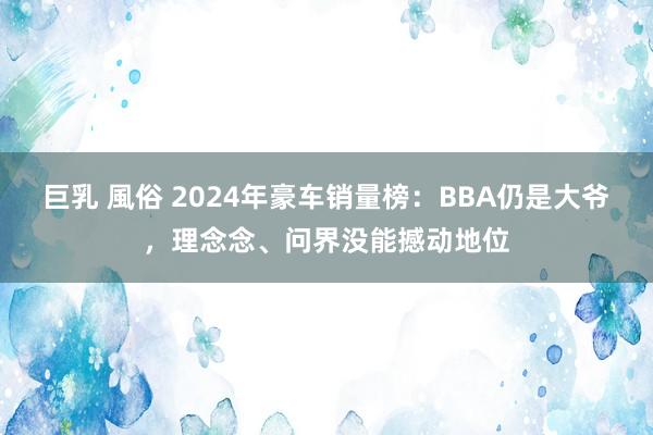 巨乳 風俗 2024年豪车销量榜：BBA仍是大爷，理念念、问界没能撼动地位