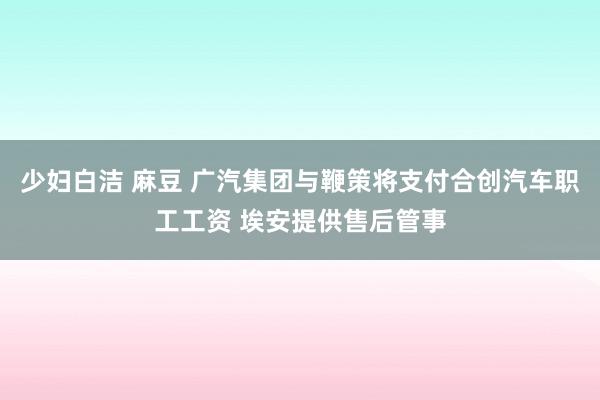 少妇白洁 麻豆 广汽集团与鞭策将支付合创汽车职工工资 埃安提供售后管事