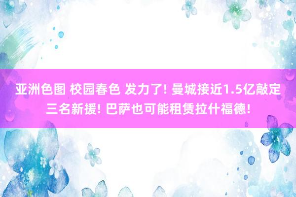 亚洲色图 校园春色 发力了! 曼城接近1.5亿敲定三名新援! 巴萨也可能租赁拉什福德!