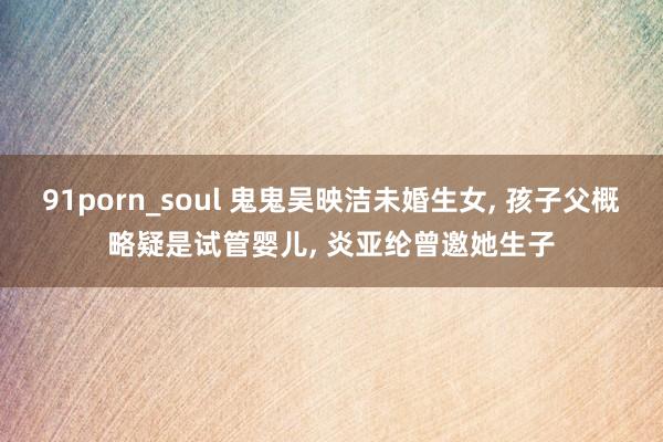 91porn_soul 鬼鬼吴映洁未婚生女， 孩子父概略疑是试管婴儿， 炎亚纶曾邀她生子