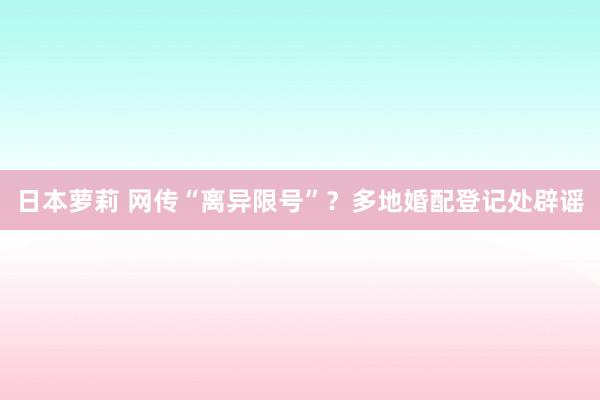 日本萝莉 网传“离异限号”？多地婚配登记处辟谣