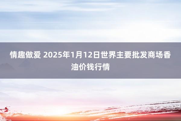 情趣做爱 2025年1月12日世界主要批发商场香油价钱行情