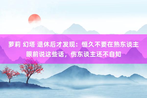 萝莉 幻塔 退休后才发现：恒久不要在熟东谈主眼前说这些话，伤东谈主还不自知