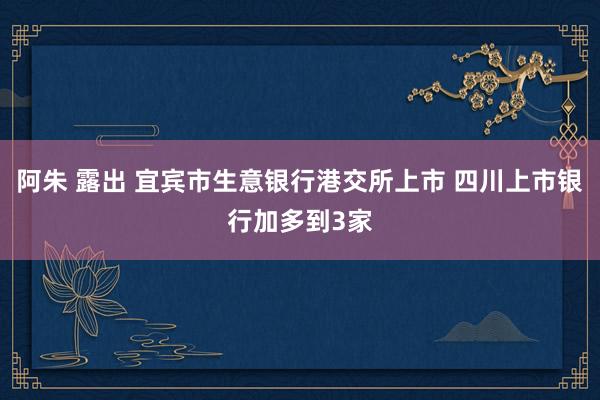 阿朱 露出 宜宾市生意银行港交所上市 四川上市银行加多到3家