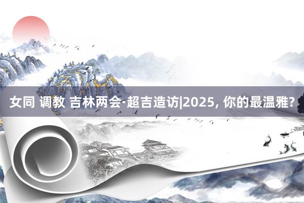 女同 调教 吉林两会·超吉造访|2025， 你的最温雅?