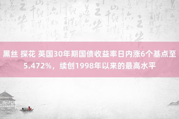 黑丝 探花 英国30年期国债收益率日内涨6个基点至5.472%，续创1998年以来的最高水平