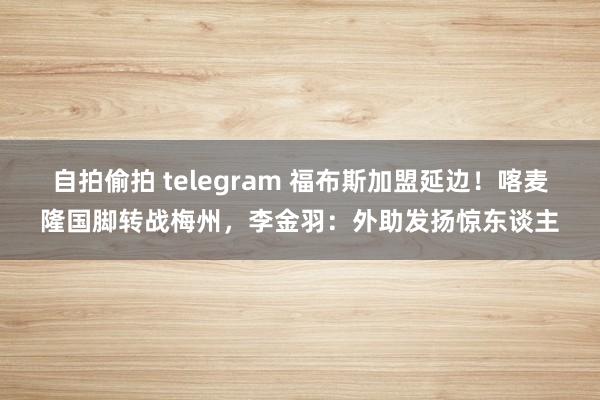 自拍偷拍 telegram 福布斯加盟延边！喀麦隆国脚转战梅州，李金羽：外助发扬惊东谈主