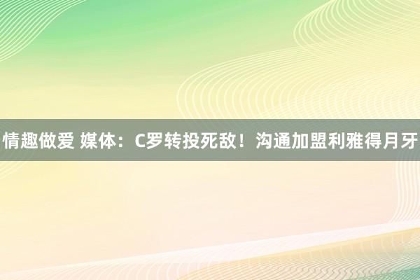 情趣做爱 媒体：C罗转投死敌！沟通加盟利雅得月牙