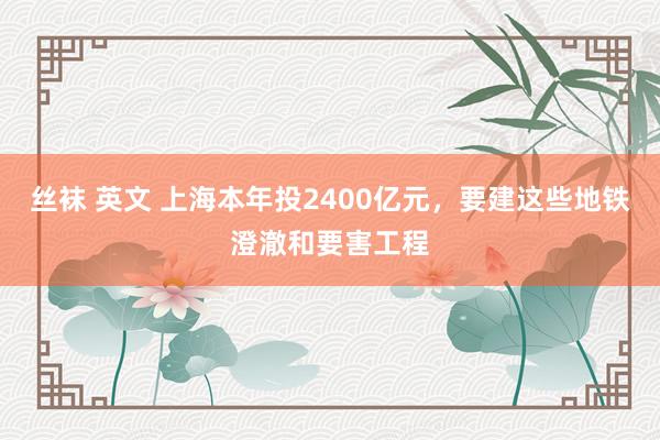 丝袜 英文 上海本年投2400亿元，要建这些地铁澄澈和要害工程