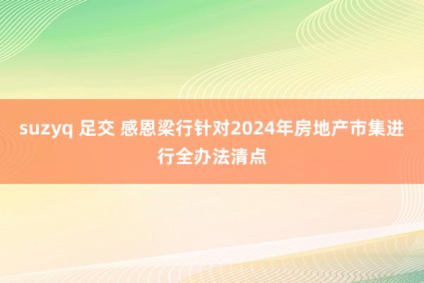 suzyq 足交 感恩梁行针对2024年房地产市集进行全办法清点