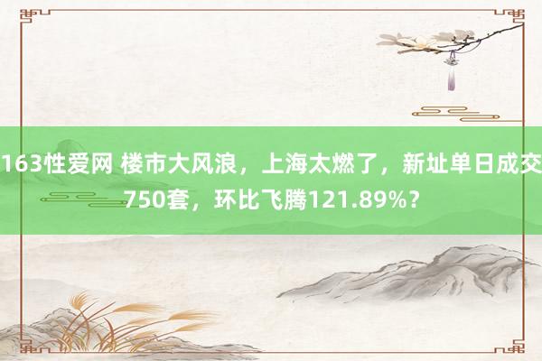 163性爱网 楼市大风浪，上海太燃了，新址单日成交750套，环比飞腾121.89%？