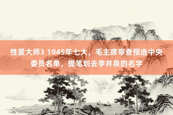 性爱大师3 1945年七大，毛主席审查预选中央委员名单，提笔划去李井泉的名字