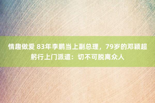 情趣做爱 83年李鹏当上副总理，79岁的邓颖超躬行上门派遣：切不可脱离众人