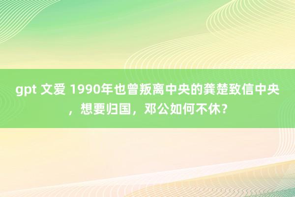 gpt 文爱 1990年也曾叛离中央的龚楚致信中央，想要归国，邓公如何不休？